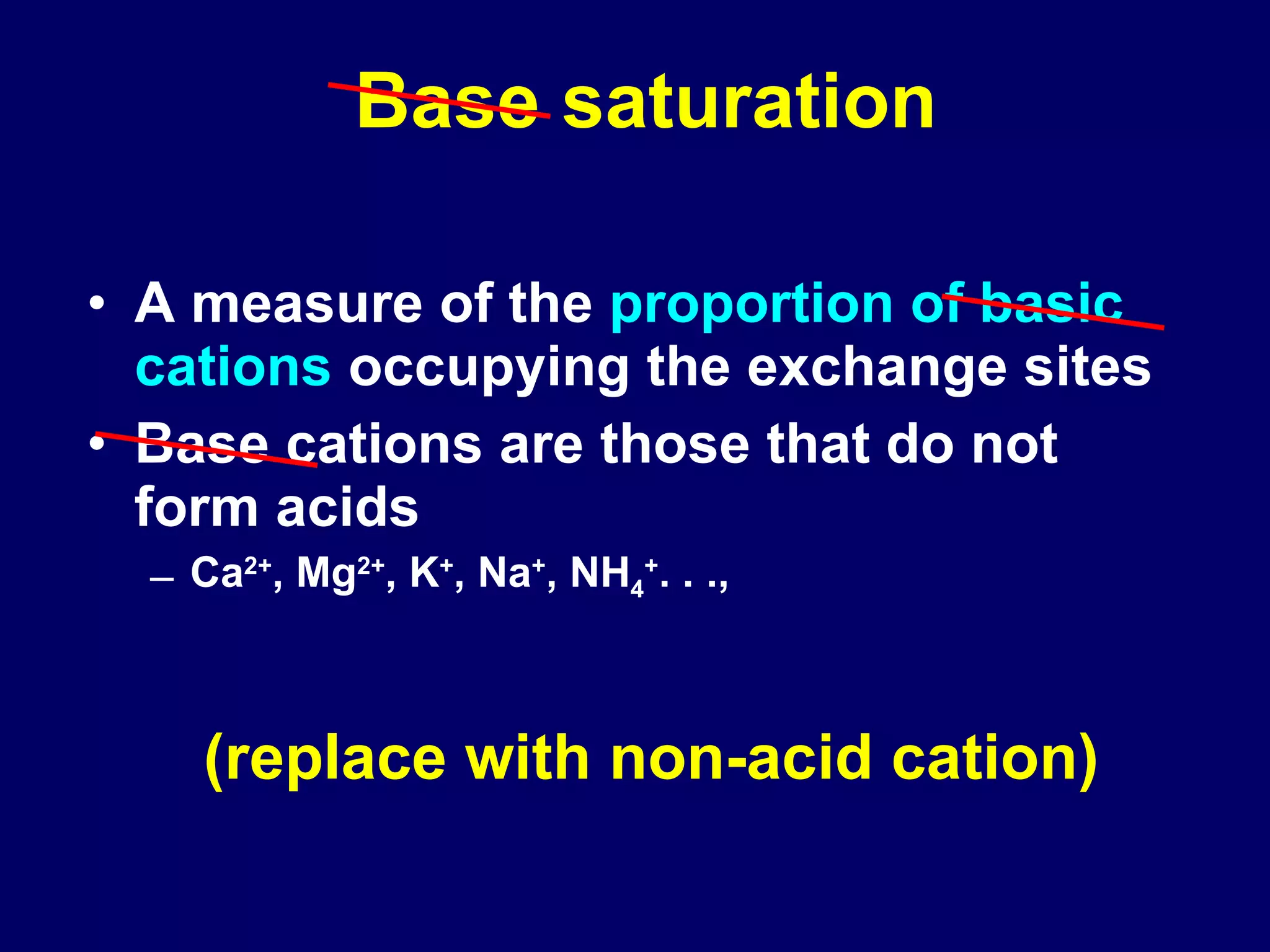 Base saturation A measure of the  proportion of basic cations  occupying the exchange sites  Base cations are those that do not form acids Ca 2+ , Mg 2+ , K + , Na + , NH 4 + . . ., (replace with non-acid cation) 