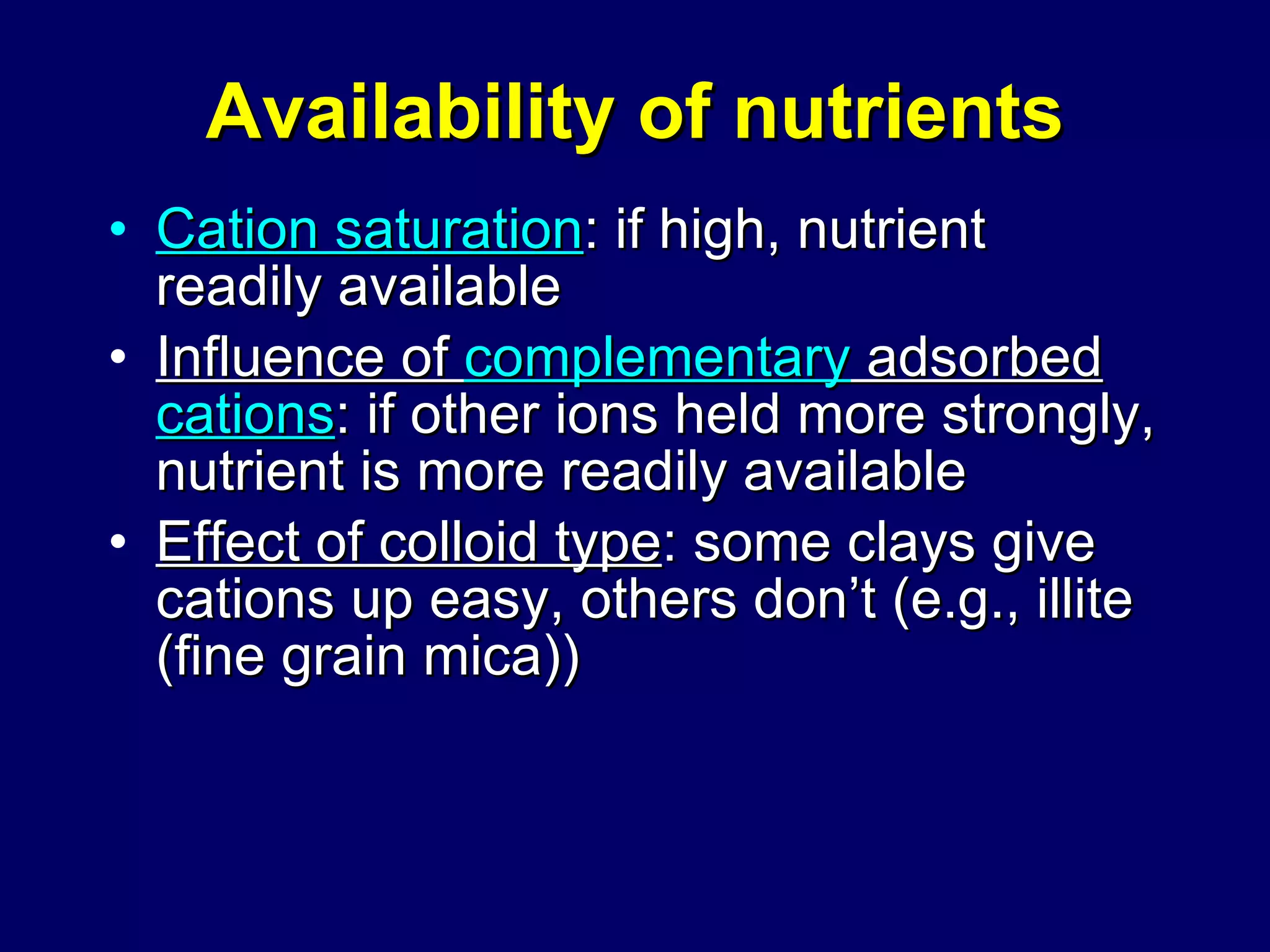 Availability of nutrients Cation saturation : if high, nutrient readily available Influence of  complementary  adsorbed  cations : if other ions held more strongly, nutrient is more readily available  Effect of colloid type : some clays give cations up easy, others don’t (e.g., illite (fine grain mica)) 
