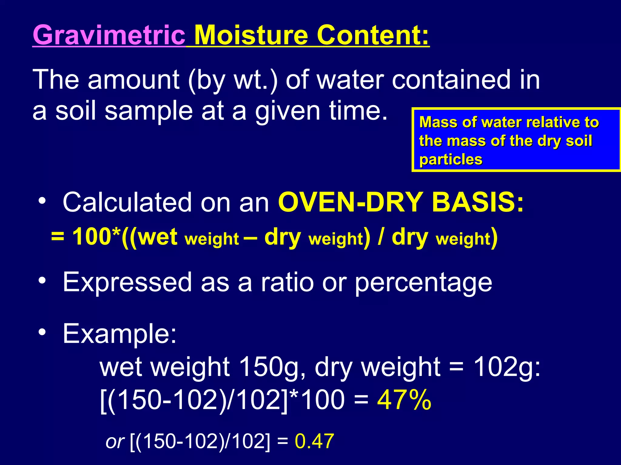 Gravimetric  Moisture Content:   The amount (by wt.) of water contained in a soil sample at a given time. Expressed as a ratio or percentage Example: wet weight 150g, dry weight = 102g: [(150-102)/102]*100 =  47%   or  [(150-102)/102] =  0.47 Calculated on an  OVEN-DRY BASIS:   = 100*((wet  weight  – dry  weight ) / dry  weight )   Mass of water relative to the mass of the dry soil particles 