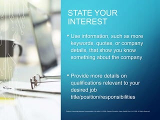 STATE YOUR
INTEREST
• Use information, such as more
keywords, quotes, or company
details, that show you know
something about the company
• Provide more details on
qualifications relevant to your
desired job
title/position/responsibilities
Roebuck: Improving Business Communication, 4th edition. (c) 2006, Pearson Education, Upper Saddle River, NJ 07458. All Rights Reserved.
 