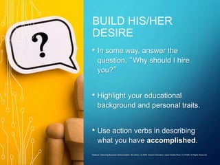 BUILD HIS/HER
DESIRE
• In some way, answer the
question, “Why should I hire
you?”
• Highlight your educational
background and personal traits.
• Use action verbs in describing
what you have accomplished.
Roebuck: Improving Business Communication, 4th edition. (c) 2006, Pearson Education, Upper Saddle River, NJ 07458. All Rights Reserved.
 