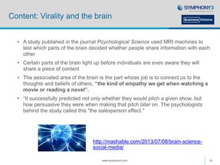 Content: Virality and the brain
• A study published in the journal Psychological Science used MRI machines to
test which parts of the brain decided whether people share information with each
other
• Certain parts of the brain light up before individuals are even aware they will
share a piece of content
• The associated area of the brain is the part whose job is to connect us to the
thoughts and beliefs of others, “the kind of empathy we get when watching a
movie or reading a novel”.
• “It successfully predicted not only whether they would pitch a given show, but
how persuasive they were when making that pitch later on. The psychologists
behind the study called this "the salesperson effect."
www.symphony3.com 10
http://mashable.com/2013/07/08/brain-science-
social-media/
 