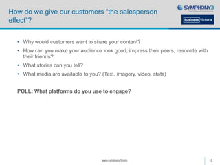 How do we give our customers “the salesperson
effect”?
• Why would customers want to share your content?
• How can you make your audience look good, impress their peers, resonate with
their friends?
• What stories can you tell?
• What media are available to you? (Text, imagery, video, stats)
POLL: What platforms do you use to engage?
www.symphony3.com 12
 