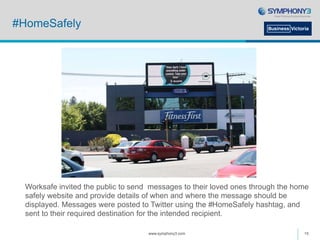 #HomeSafely
Worksafe invited the public to send messages to their loved ones through the home
safely website and provide details of when and where the message should be
displayed. Messages were posted to Twitter using the #HomeSafely hashtag, and
sent to their required destination for the intended recipient.
www.symphony3.com 15
 