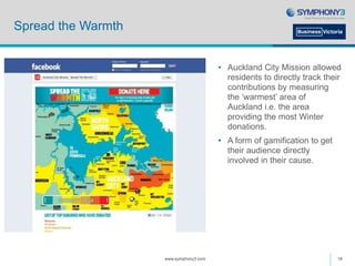 Spread the Warmth
• Auckland City Mission allowed
residents to directly track their
contributions by measuring
the ‘warmest’ area of
Auckland i.e. the area
providing the most Winter
donations.
• A form of gamification to get
their audience directly
involved in their cause.
www.symphony3.com 16
 