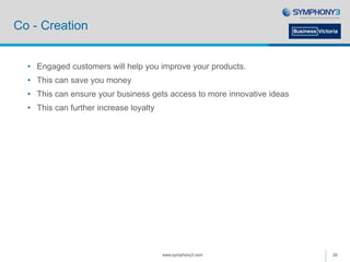 Co - Creation
• Engaged customers will help you improve your products.
• This can save you money
• This can ensure your business gets access to more innovative ideas
• This can further increase loyalty
www.symphony3.com 20
 