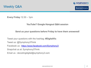 Weekly Q&A
Every Friday 12:30 – 1pm
YouTube? Google Hangout Q&A session
Send us your questions before Friday to have them answered!
Tweet your questions with the hashtag: #DigitalVic
Tweet us: @Symphony3Think
Facebook us: https://www.facebook.com/Symphony3
Snapchat us at: Symphony3Think
Email us : decodingdigital@symphony3.com
www.symphony3.com 27
 