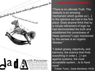 “Dada means nothing”

“There is no ultimate Truth. The
dialectic is an amusing
mechanism which guides us […]
to the opinions we had in the first
place. Does anyone think that by
a minute refinement of logic he
had demonstrated the truth and
established the correctness of
these opinions? Logic imprisoned
by the senses is an organic
disease.”

“I detest greasy objectivity, and
harmony, the science that finds
everything in order […] I am
against systems, the most
acceptable system…Is to have
none”
 Tristian Tzara , Dada Manifesto 1918)
 
