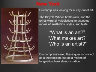 New York
 Duchamp was looking for a way out of art.

 The Bicycle Wheel, bottle-rack, and the
 urinal were all valedictions to accepted
 mores of aesthetics, styles, and taste.


        “What is an art?”
       “What makes art?‟
       “Who is an artist?”

 Duchamp answered these questions – not
 as a theoretician, but as a means of
 tongue-in-cheek demonstration.
 