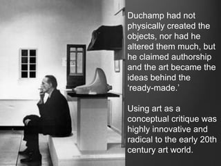 Duchamp had not
physically created the
objects, nor had he
altered them much, but
he claimed authorship
and the art became the
ideas behind the
„ready-made.‟

Using art as a
conceptual critique was
highly innovative and
radical to the early 20th
century art world.
 