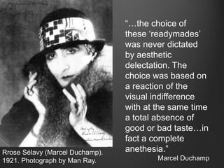 “…the choice of
                                 these „readymades‟
                                 was never dictated
                                 by aesthetic
                                 delectation. The
                                 choice was based on
                                 a reaction of the
                                 visual indifference
                                 with at the same time
                                 a total absence of
                                 good or bad taste…in
                                 fact a complete
Rrose Sélavy (Marcel Duchamp).   anethesia.”
1921. Photograph by Man Ray.             Marcel Duchamp
 
