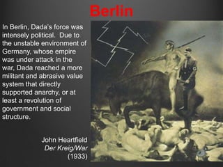 Berlin
In Berlin, Dada‟s force was
intensely political. Due to
the unstable environment of
Germany, whose empire
was under attack in the
war, Dada reached a more
militant and abrasive value
system that directly
supported anarchy, or at
least a revolution of
government and social
structure.


            John Heartfield
             Der Kreig/War
                    (1933)
 