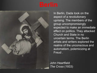 Berlin
     In Berlin, Dada took on the
     aspect of a revolutionary
     uprising. The members of the
     group uncompromisingly
     expected to make an immediate
     effect on politics. They attacked
     Church and State in no
     uncertain terms. The Berlin
     artists and writers explored the
     realms of the unconscious and
     automatism, polemicizing at
     Freud .


   John Heartfield
   The Cross (1933)
 