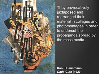 They provocatively
juxtaposed and
rearranged their
material in collages and
photomontages in order
to undercut the
propaganda spread by
the mass media.




Raoul Hausmann
Dada Cino (1920)
 