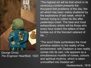 “The highest art will be that which in its
                               conscious content presents the
                               thousand fold problems of the day, the
                               art which has been visibly shattered by
                               the explosions of last week, which is
                               forever trying to collect its libs after
                               yesterdays crash. The best and most
                               extraordinary artists will be those who
                               every hour snatch the tatters of their
                               bodies out of the frenzied cataract of
                               life…”

                              “The word Dada symbolises the most
                              primitive relation to the reality of the
                              environment; with Dadaism a new reality
George Grosz                  comes into its own. Life appears as a
The Engineer Heartfield, 1920 simultaneous muddle of noises, colours
                              and spiritual rhythms, which is taken
                              unmodified into Dadaist art.”
                                                      Huelsenbeck, 1918
 