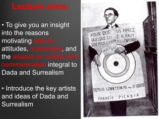 Lecture aims:

• To give you an insight
into the reasons
motivating anti-art
attitudes, irrationality, and
the assault on culture and
communication integral to
Dada and Surrealism

• Introduce the key artists
and ideas of Dada and
Surrealism
 
