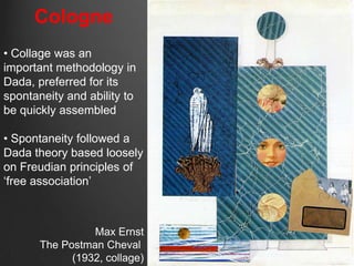 Cologne
• Collage was an
important methodology in
Dada, preferred for its
spontaneity and ability to
be quickly assembled

• Spontaneity followed a
Dada theory based loosely
on Freudian principles of
„free association‟



                 Max Ernst
       The Postman Cheval
             (1932, collage)
 