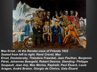 Max Ernst - At the Rendez-vous of Friends 1922
Seated from left to right: René Crevel, Max
Ernst, Dostoievsky, Théodore Fraenkel, Jean Paulhan, Benjamin
Péret, Johannes Baargeld, Robert Desnos. Standing: Philippe
Soupault, Jean Arp, Max Morise, Raphaël, Paul Éluard, Louis
Aragon, André Breton, Giorgio de Chirico, Gala Éluard
 