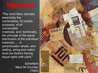 Hanover
“The word Merz denotes
essentially the
combination, for artistic
purposes, of all
conceivable
materials, and, technically,
the principle of the equal
distribution of the individual
materials …. A
perambulator wheel, wire-
netting, string and cotton
wool are factors having
equal rights with paint.”

                 Schwitters
           Merz 94 Grunflec
                    (1920)
 