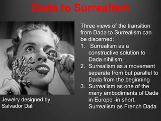 Dada to Surrealism
                      Three views of the transition
                      from Dada to Surrealism can
                      be discerned:
                      1. Surrealism as a
                         constructive solution to
                         Dada nihilism
                      2. Surrealism as a movement
                         separate from but parallel to
                         Dada from the beginning
                      3. Surrealism as one of the
                         many embodiments of Dada
Jewelry designed by      in Europe -in short,
Salvador Dali            Surrealism as French Dada
 