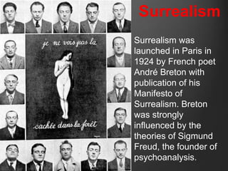 Surrealism
Surrealism was
launched in Paris in
1924 by French poet
André Breton with
publication of his
Manifesto of
Surrealism. Breton
was strongly
influenced by the
theories of Sigmund
Freud, the founder of
psychoanalysis.
 