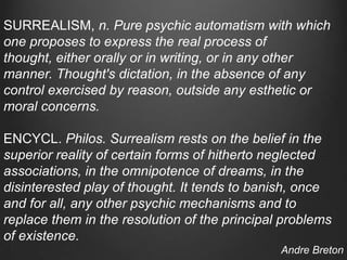 SURREALISM, n. Pure psychic automatism with which
one proposes to express the real process of
thought, either orally or in writing, or in any other
manner. Thought's dictation, in the absence of any
control exercised by reason, outside any esthetic or
moral concerns.

ENCYCL. Philos. Surrealism rests on the belief in the
superior reality of certain forms of hitherto neglected
associations, in the omnipotence of dreams, in the
disinterested play of thought. It tends to banish, once
and for all, any other psychic mechanisms and to
replace them in the resolution of the principal problems
of existence.
                                               Andre Breton
 