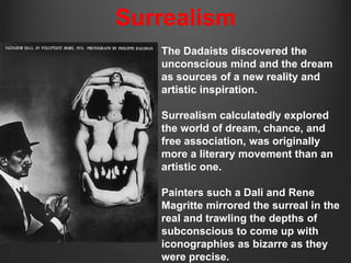 Surrealism
   The Dadaists discovered the
   unconscious mind and the dream
   as sources of a new reality and
   artistic inspiration.

   Surrealism calculatedly explored
   the world of dream, chance, and
   free association, was originally
   more a literary movement than an
   artistic one.

   Painters such a Dali and Rene
   Magritte mirrored the surreal in the
   real and trawling the depths of
   subconscious to come up with
   iconographies as bizarre as they
   were precise.
 