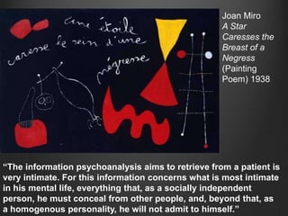 Joan Miro
                                                    A Star
                                                    Caresses the
                                                    Breast of a
                                                    Negress
                                                    (Painting
                                                    Poem) 1938




“The information psychoanalysis aims to retrieve from a patient is
very intimate. For this information concerns what is most intimate
in his mental life, everything that, as a socially independent
person, he must conceal from other people, and, beyond that, as
a homogenous personality, he will not admit to himself.”
 
