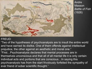Andre
                                                             Masson
                                                             Battle of Fish
                                                             (1926)




FREUD:
“Two of the hypotheses of psychoanalysis are to insult the entire world
and have earned its dislike. One of them offends against intellectual
prejudice, the other against an aesthetic and moral one.”
“First…Psychoanalysis declares that mental processes are in
themselves unconscious and that all of all mental life it is only certain
individual acts and portions that are conscious…In saying this
psychoanalysis has from the start frivolously forfeited the sympathy of
ever friend of sober scientific thought.”
 