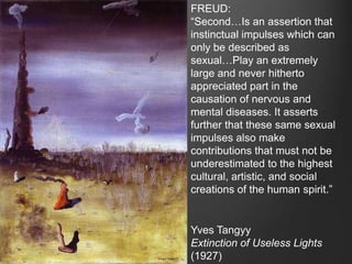 FREUD:
“Second…Is an assertion that
instinctual impulses which can
only be described as
sexual…Play an extremely
large and never hitherto
appreciated part in the
causation of nervous and
mental diseases. It asserts
further that these same sexual
impulses also make
contributions that must not be
underestimated to the highest
cultural, artistic, and social
creations of the human spirit.”


Yves Tangyy
Extinction of Useless Lights
(1927)
 