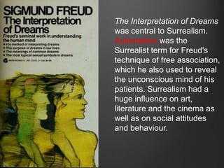 The Interpretation of Dreams
was central to Surrealism.
Automatism was the
Surrealist term for Freud's
technique of free association,
which he also used to reveal
the unconscious mind of his
patients. Surrealism had a
huge influence on art,
literature and the cinema as
well as on social attitudes
and behaviour.
 