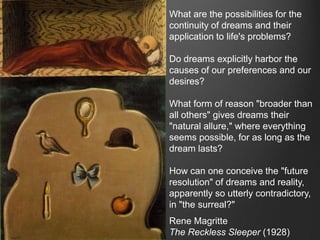 What are the possibilities for the
continuity of dreams and their
application to life's problems?

Do dreams explicitly harbor the
causes of our preferences and our
desires?

What form of reason "broader than
all others" gives dreams their
"natural allure," where everything
seems possible, for as long as the
dream lasts?

How can one conceive the "future
resolution" of dreams and reality,
apparently so utterly contradictory,
in "the surreal?"
Rene Magritte
The Reckless Sleeper (1928)
 