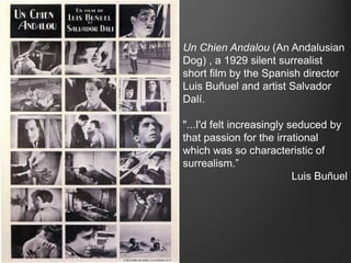 Un Chien Andalou (An Andalusian
Dog) , a 1929 silent surrealist
short film by the Spanish director
Luis Buñuel and artist Salvador
Dalí.

"...I'd felt increasingly seduced by
that passion for the irrational
which was so characteristic of
surrealism.”
                           Luis Buñuel
 