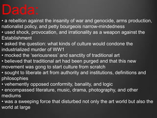 Dada:
• a rebellion against the insanity of war and genocide, arms production,
nationalist policy, and petty bourgeois narrow-mindedness
• used shock, provocation, and irrationality as a weapon against the
Establishment
• asked the question: what kinds of culture would condone the
industrialized murder of WW1
• mocked the „seriousness‟ and sanctity of traditional art
• believed that traditional art had been purged and that this new
movement was gong to start culture from scratch
• sought to liberate art from authority and institutions, definitions and
philosophies
• vehemently opposed conformity, banality, and logic
• encompassed literature, music, drama, photography, and other
mediums
• was a sweeping force that disturbed not only the art world but also the
world at large
 