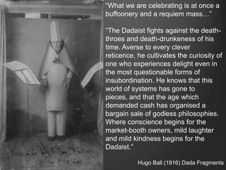“What we are celebrating is at once a
buffoonery and a requiem mass…”

“The Dadaist fights against the death-
throes and death-drunkeness of his
time. Averse to every clever
reticence, he cultivates the curiosity of
one who experiences delight even in
the most questionable forms of
insubordination. He knows that this
world of systems has gone to
pieces, and that the age which
demanded cash has organised a
bargain sale of godless philosophies.
Where conscience begins for the
market-booth owners, mild laughter
and mild kindness begins for the
Dadaist.”

           Hugo Ball (1916) Dada Fragments
 