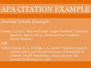 APA CITATION EXAMPLE Journal Article Example: Cowan, J. (2010). Why we'll never escape Facebook.  Canadian  Business, 83 (10), 28-32. Retrieved from Academic  Search Premier. OR Herbst-Damm, K. L., & Kulik, J. A. (2006). Volunteer support,  marital status, and the survival times of terminally ill  patients.  Health Psychology, 24 (3), 225-229. doi:  10.1037/0278-6133.24.2.225 