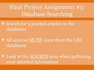 Search for 5 journal articles in the    databases All sources  MUST  come from the LRC    databases Look at the  SOURCE  area when gathering   your detailed information Final Project Assignment #3: Database Searching 