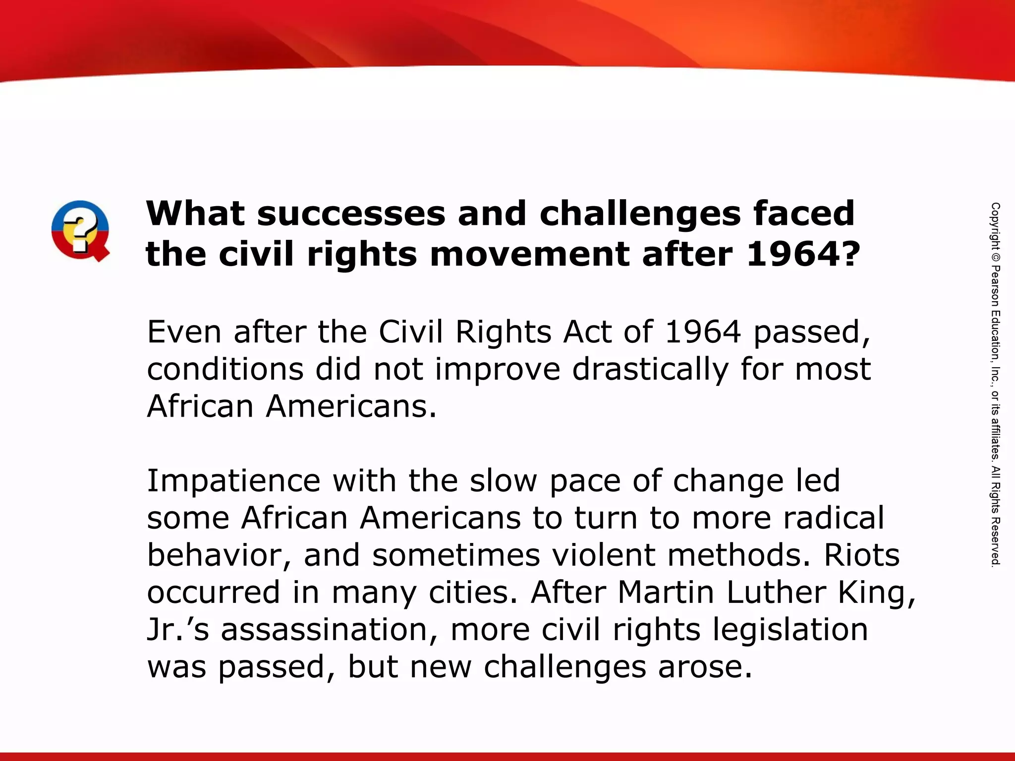 TEKS 8C: Calculate percent composition and empirical and molecular formulas.
Even after the Civil Rights Act of 1964 passed,
conditions did not improve drastically for most
African Americans.
Impatience with the slow pace of change led
some African Americans to turn to more radical
behavior, and sometimes violent methods. Riots
occurred in many cities. After Martin Luther King,
Jr.’s assassination, more civil rights legislation
was passed, but new challenges arose.
What successes and challenges faced
the civil rights movement after 1964?
 