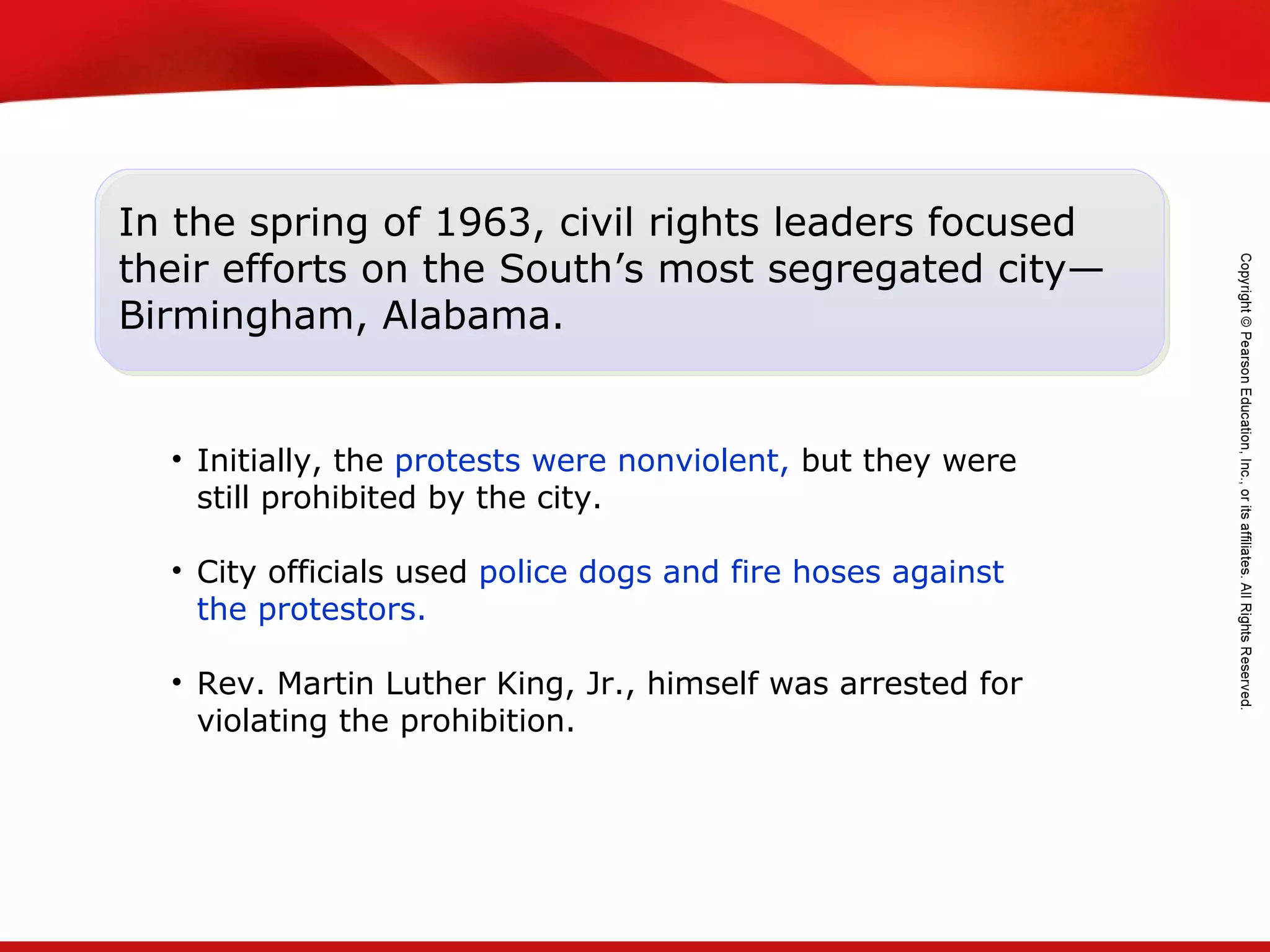 TEKS 8C: Calculate percent composition and empirical and molecular formulas.
In the spring of 1963, civil rights leaders focused
their efforts on the South’s most segregated city—
Birmingham, Alabama.
• Initially, the protests were nonviolent, but they were
still prohibited by the city.
• City officials used police dogs and fire hoses against
the protestors.
• Rev. Martin Luther King, Jr., himself was arrested for
violating the prohibition.
 
