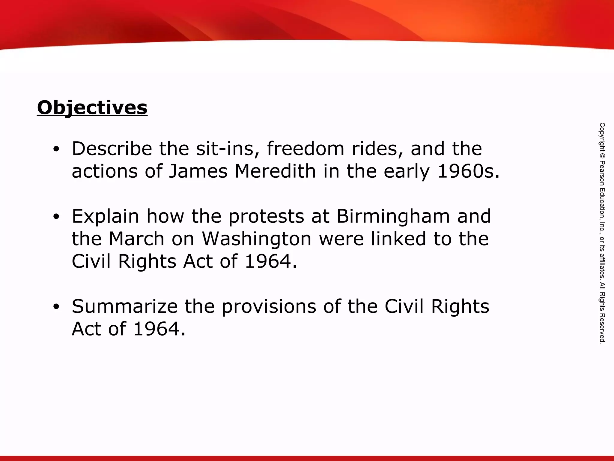 TEKS 8C: Calculate percent composition and empirical and molecular formulas.
• Describe the sit-ins, freedom rides, and the
actions of James Meredith in the early 1960s.
• Explain how the protests at Birmingham and
the March on Washington were linked to the
Civil Rights Act of 1964.
• Summarize the provisions of the Civil Rights
Act of 1964.
Objectives
 