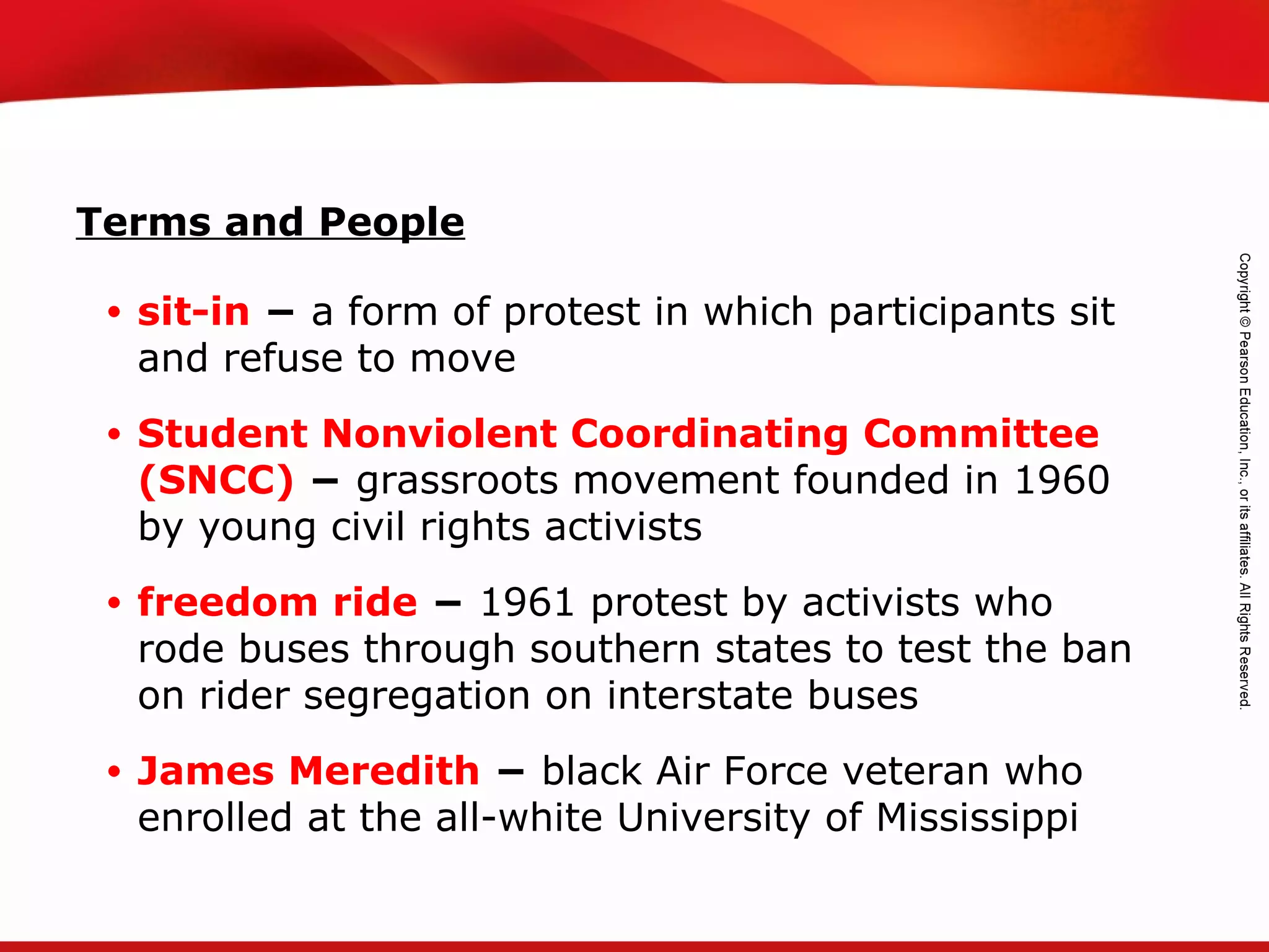 TEKS 8C: Calculate percent composition and empirical and molecular formulas.
• sit-in − a form of protest in which participants sit
and refuse to move
• Student Nonviolent Coordinating Committee
(SNCC) − grassroots movement founded in 1960
by young civil rights activists
• freedom ride − 1961 protest by activists who
rode buses through southern states to test the ban
on rider segregation on interstate buses
• James Meredith − black Air Force veteran who
enrolled at the all-white University of Mississippi
Terms and People
 