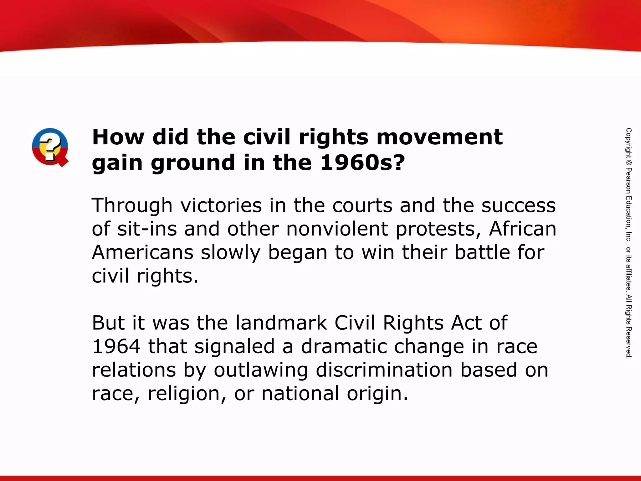 TEKS 8C: Calculate percent composition and empirical and molecular formulas.
Through victories in the courts and the success
of sit-ins and other nonviolent protests, African
Americans slowly began to win their battle for
civil rights.
But it was the landmark Civil Rights Act of
1964 that signaled a dramatic change in race
relations by outlawing discrimination based on
race, religion, or national origin.
How did the civil rights movement
gain ground in the 1960s?
 