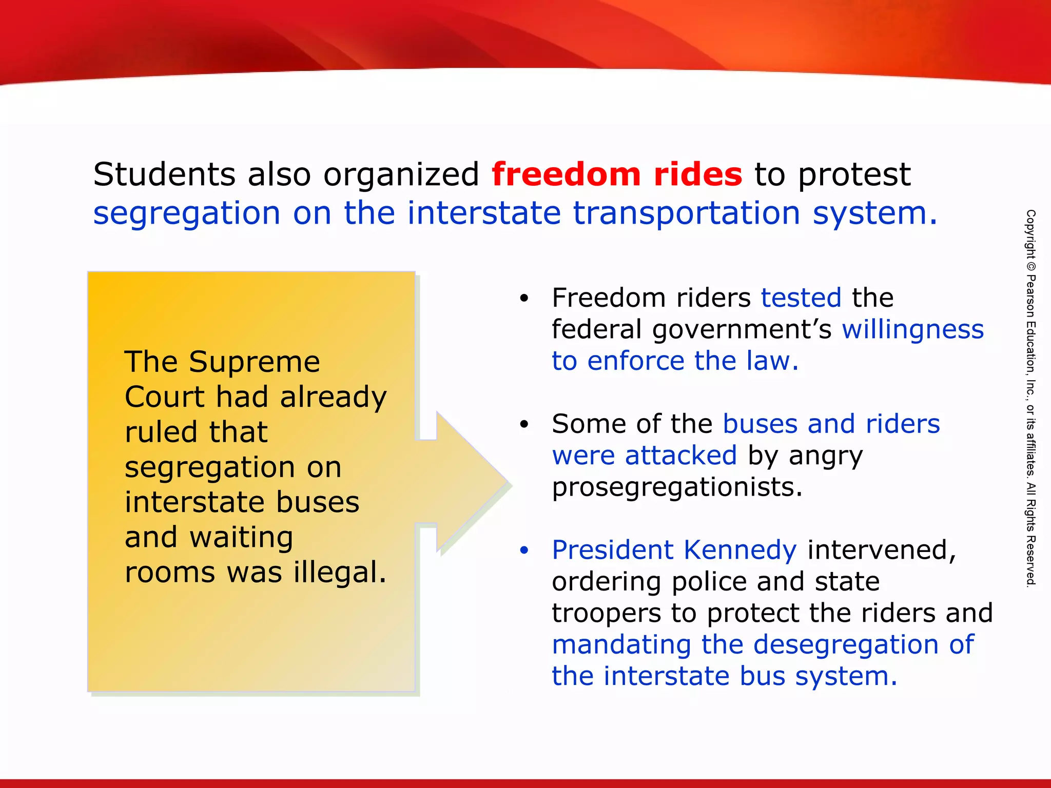 TEKS 8C: Calculate percent composition and empirical and molecular formulas.
Students also organized freedom rides to protest
segregation on the interstate transportation system.
• Freedom riders tested the
federal government’s willingness
to enforce the law.
• Some of the buses and riders
were attacked by angry
prosegregationists.
• President Kennedy intervened,
ordering police and state
troopers to protect the riders and
mandating the desegregation of
the interstate bus system.
The Supreme
Court had already
ruled that
segregation on
interstate buses
and waiting
rooms was illegal.
 