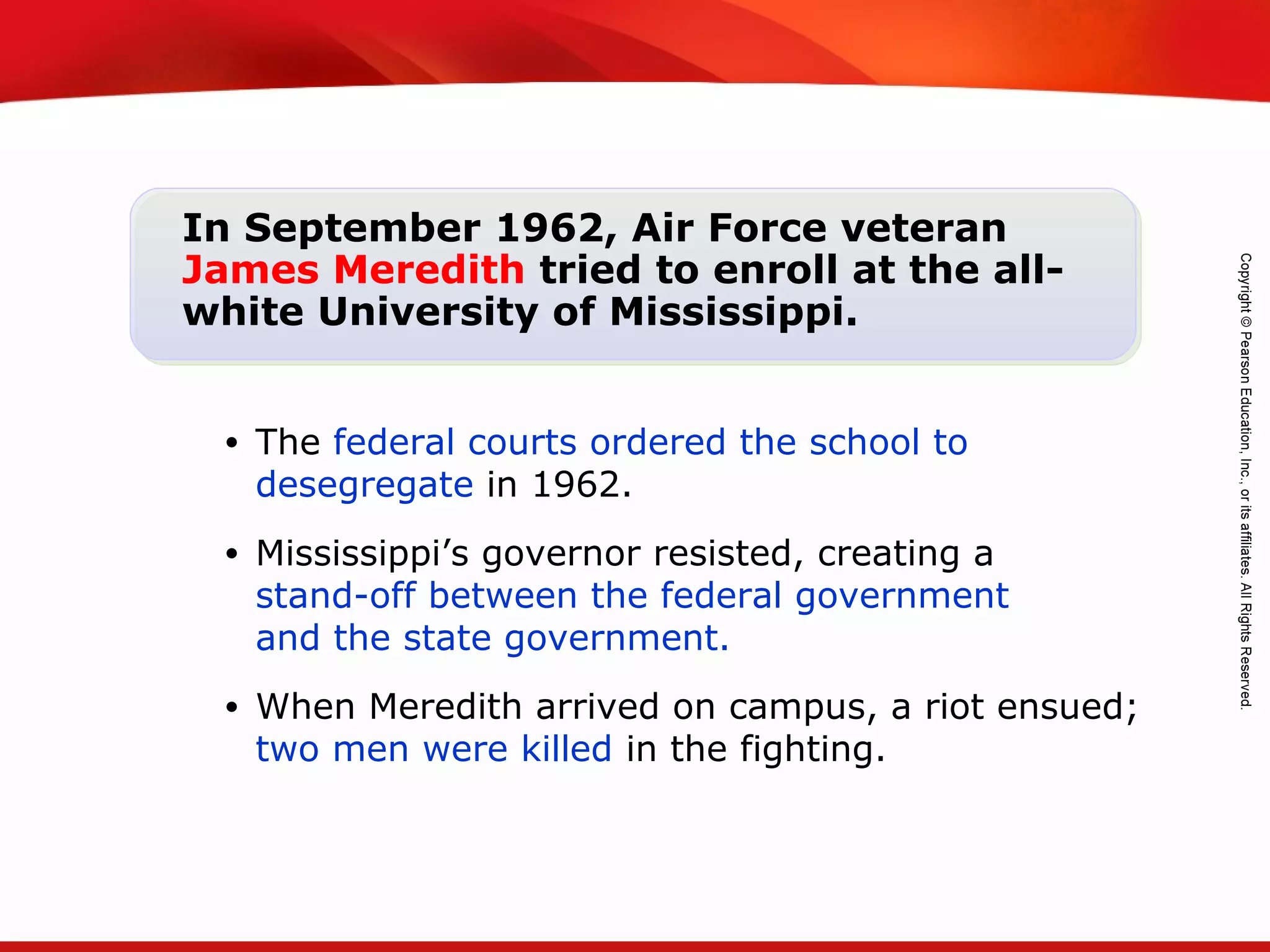 TEKS 8C: Calculate percent composition and empirical and molecular formulas.
In September 1962, Air Force veteran
James Meredith tried to enroll at the all-
white University of Mississippi.
• The federal courts ordered the school to
desegregate in 1962.
• Mississippi’s governor resisted, creating a
stand-off between the federal government
and the state government.
• When Meredith arrived on campus, a riot ensued;
two men were killed in the fighting.
 