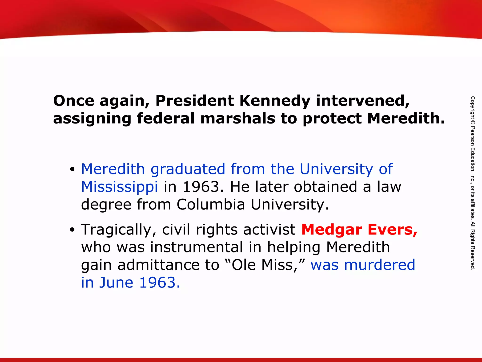 TEKS 8C: Calculate percent composition and empirical and molecular formulas.
• Meredith graduated from the University of
Mississippi in 1963. He later obtained a law
degree from Columbia University.
• Tragically, civil rights activist Medgar Evers,
who was instrumental in helping Meredith
gain admittance to “Ole Miss,” was murdered
in June 1963.
Once again, President Kennedy intervened,
assigning federal marshals to protect Meredith.
 