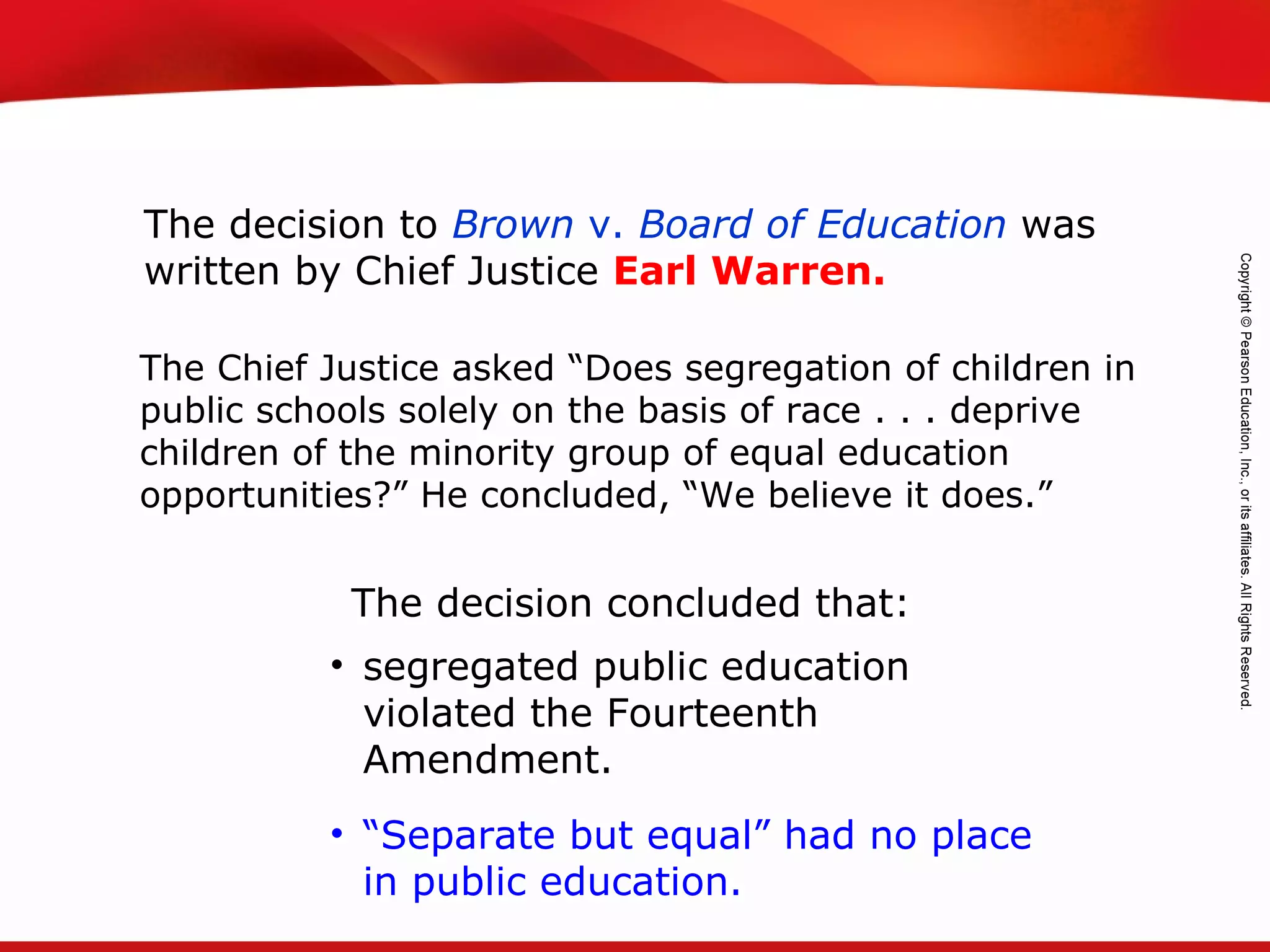 TEKS 8C: Calculate percent composition and empirical and molecular formulas.
The decision to Brown v. Board of Education was
written by Chief Justice Earl Warren.
The decision concluded that:
The Chief Justice asked “Does segregation of children in
public schools solely on the basis of race . . . deprive
children of the minority group of equal education
opportunities?” He concluded, “We believe it does.”
• segregated public education
violated the Fourteenth
Amendment.
• “Separate but equal” had no place
in public education.
 
