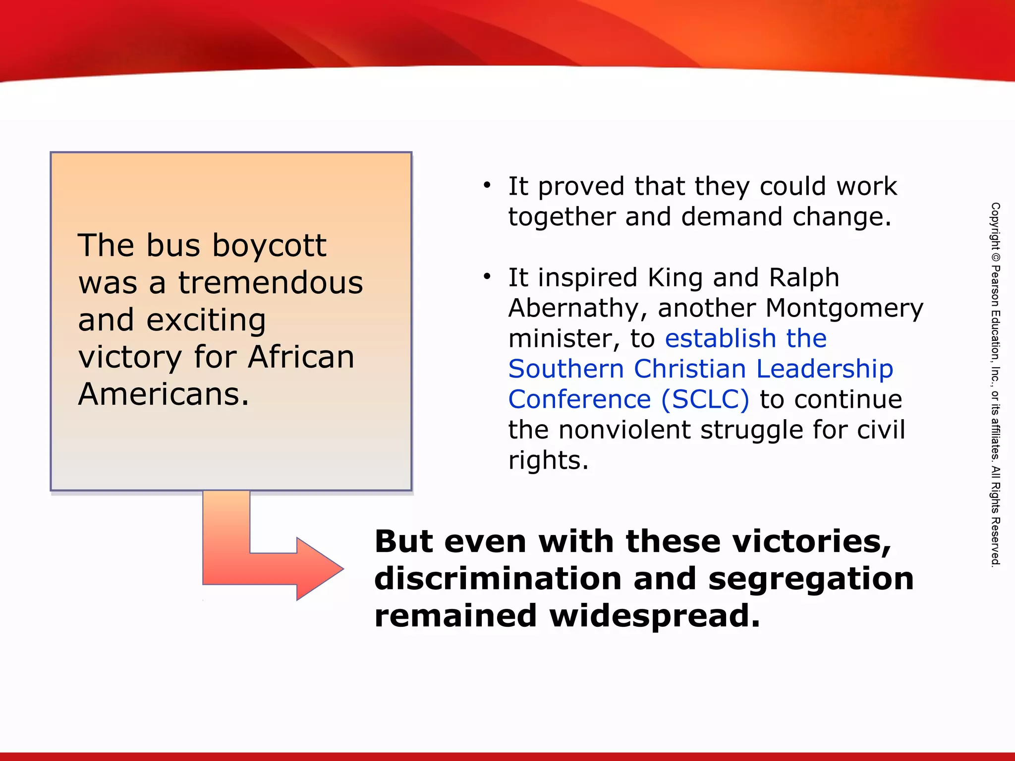 TEKS 8C: Calculate percent composition and empirical and molecular formulas.
• It proved that they could work
together and demand change.
• It inspired King and Ralph
Abernathy, another Montgomery
minister, to establish the
Southern Christian Leadership
Conference (SCLC) to continue
the nonviolent struggle for civil
rights.
The bus boycott
was a tremendous
and exciting
victory for African
Americans.
But even with these victories,
discrimination and segregation
remained widespread.
 