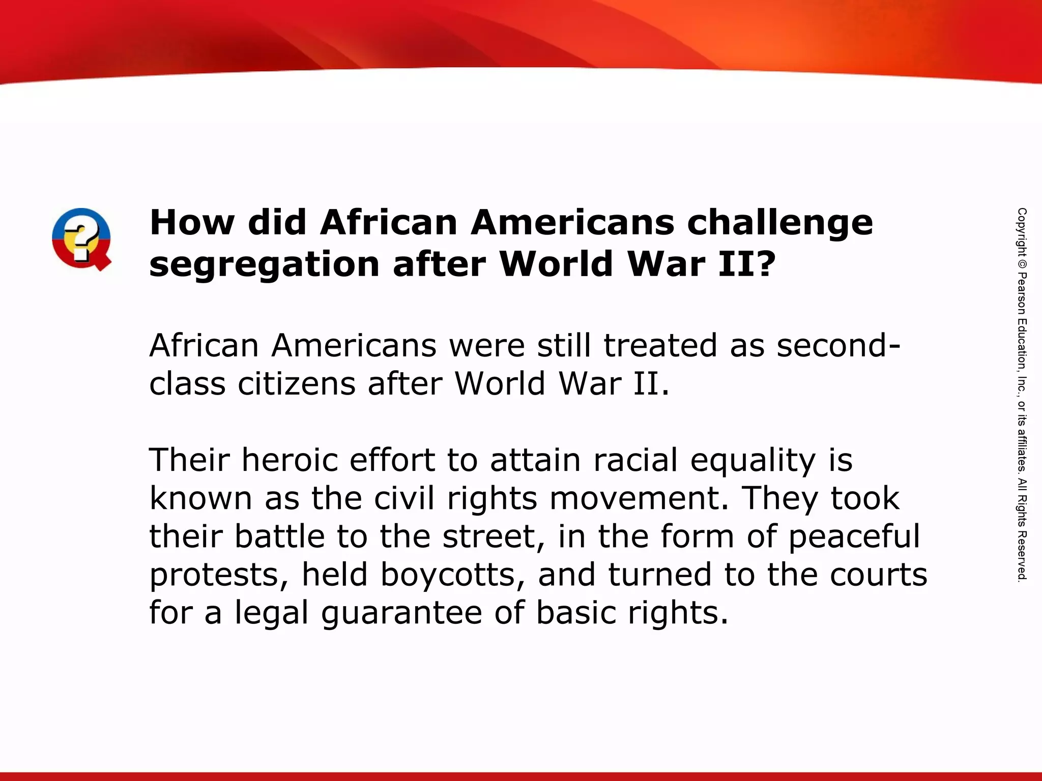 TEKS 8C: Calculate percent composition and empirical and molecular formulas.
African Americans were still treated as second-
class citizens after World War II.
Their heroic effort to attain racial equality is
known as the civil rights movement. They took
their battle to the street, in the form of peaceful
protests, held boycotts, and turned to the courts
for a legal guarantee of basic rights.
How did African Americans challenge
segregation after World War II?
 