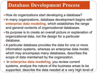 Database Development Process
 How do organizations start developing a database?
 In many organizations, database development begins with
enterprise data modeling, which establishes the range
and general contents of organizational databases.
 Its purpose is to create an overall picture or explanation of
organizational data, not the design for a particular
database.
 A particular database provides the data for one or more
information systems, whereas an enterprise data model,
which may encompass many databases, describes the
scope of data maintained by the organization.
 In enterprise data modeling, you review current
systems, analyze the nature of the business areas to be
supported, describe the data needed at a very high level of
 