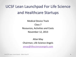 UCSF Lean Launchpad For Life Science
and Healthcare Startups
Medical Device Track
Class 7
Resources, Activities and Costs
November 12, 2013
Allan May
Chairman, Life Science Angels
amay@lifescienceangels.com
UCSF Lean Launchpad - Allan May ©

 